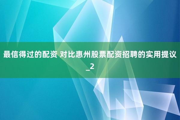 最信得过的配资 对比惠州股票配资招聘的实用提议_2