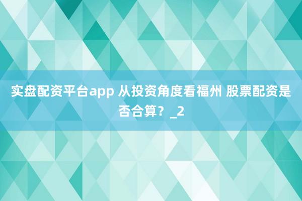 实盘配资平台app 从投资角度看福州 股票配资是否合算？_2