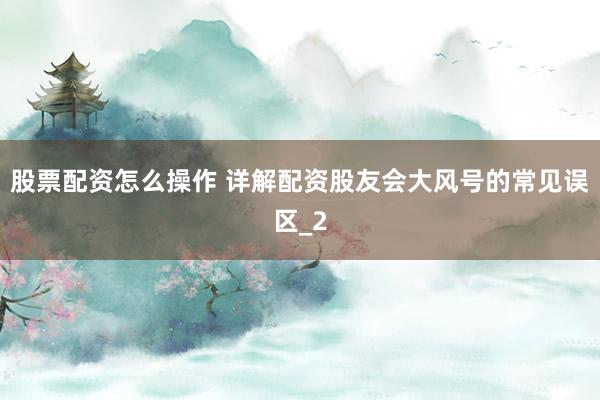 股票配资怎么操作 详解配资股友会大风号的常见误区_2