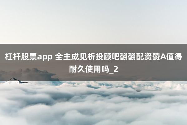 杠杆股票app 全主成见析投顾吧翻翻配资赞A值得耐久使用吗_2