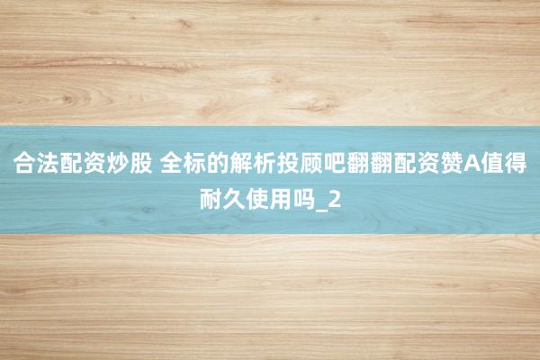 合法配资炒股 全标的解析投顾吧翻翻配资赞A值得耐久使用吗_2