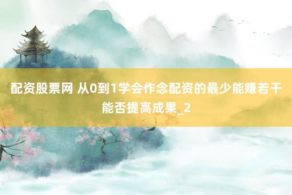 配资股票网 从0到1学会作念配资的最少能赚若干能否提高成果_2
