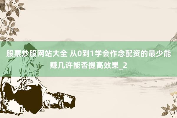 股票炒股网站大全 从0到1学会作念配资的最少能赚几许能否提高效果_2