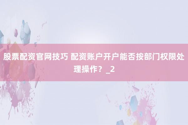 股票配资官网技巧 配资账户开户能否按部门权限处理操作？_2