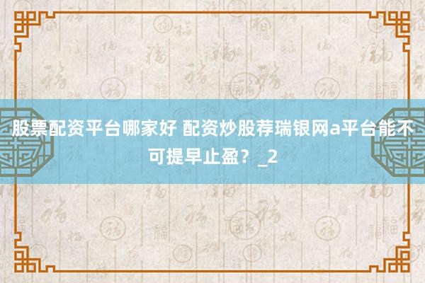 股票配资平台哪家好 配资炒股荐瑞银网a平台能不可提早止盈？_2
