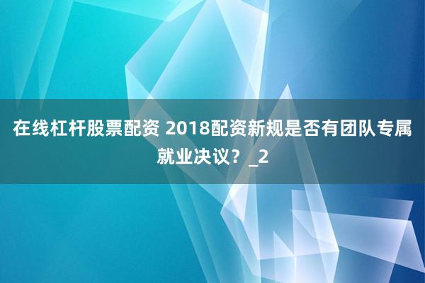 在线杠杆股票配资 2018配资新规是否有团队专属就业决议?_2