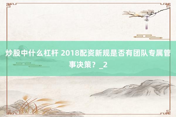 炒股中什么杠杆 2018配资新规是否有团队专属管事决策？_2