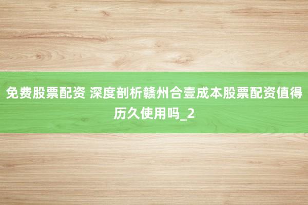 免费股票配资 深度剖析赣州合壹成本股票配资值得历久使用吗_2