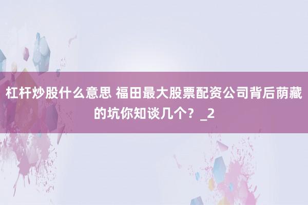 杠杆炒股什么意思 福田最大股票配资公司背后荫藏的坑你知谈几个?_2