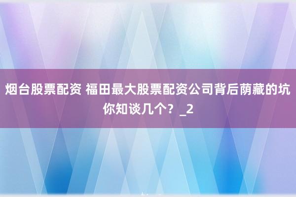 烟台股票配资 福田最大股票配资公司背后荫藏的坑你知谈几个？_2