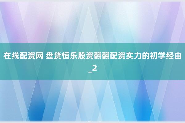 在线配资网 盘货恒乐股资翻翻配资实力的初学经由_2