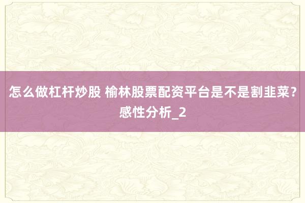 怎么做杠杆炒股 榆林股票配资平台是不是割韭菜？感性分析_2