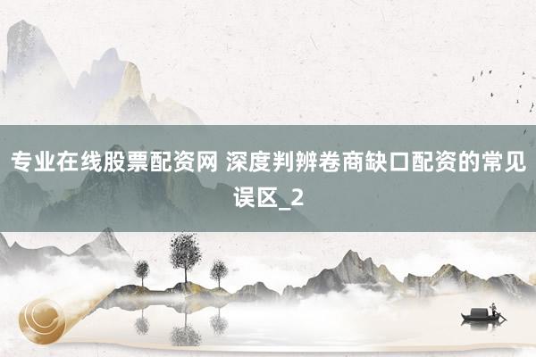 专业在线股票配资网 深度判辨卷商缺口配资的常见误区_2