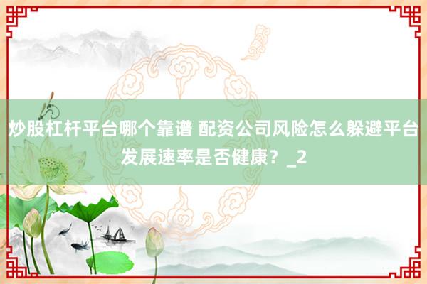 炒股杠杆平台哪个靠谱 配资公司风险怎么躲避平台发展速率是否健康？_2