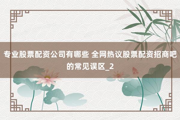 专业股票配资公司有哪些 全网热议股票配资招商吧的常见误区_2