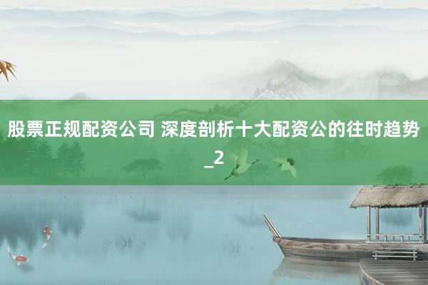 股票正规配资公司 深度剖析十大配资公的往时趋势_2