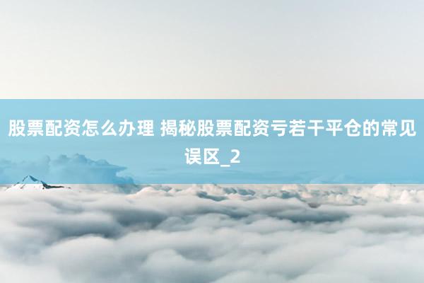 股票配资怎么办理 揭秘股票配资亏若干平仓的常见误区_2