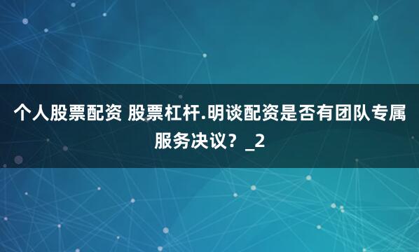 个人股票配资 股票杠杆.明谈配资是否有团队专属服务决议？_2