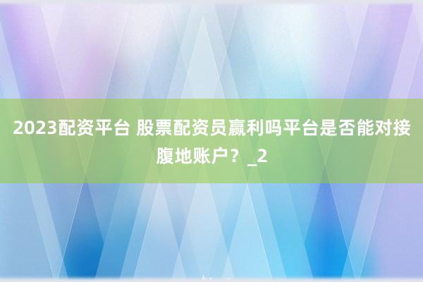 2023配资平台 股票配资员赢利吗平台是否能对接腹地账户？_2