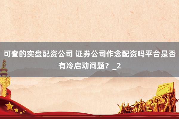 可查的实盘配资公司 证券公司作念配资吗平台是否有冷启动问题？_2