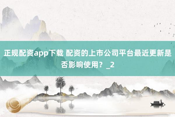 正规配资app下载 配资的上市公司平台最近更新是否影响使用？_2