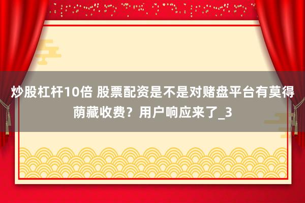 炒股杠杆10倍 股票配资是不是对赌盘平台有莫得荫藏收费？用户响应来了_3