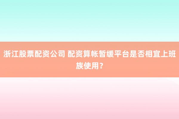 浙江股票配资公司 配资算帐暂缓平台是否相宜上班族使用？