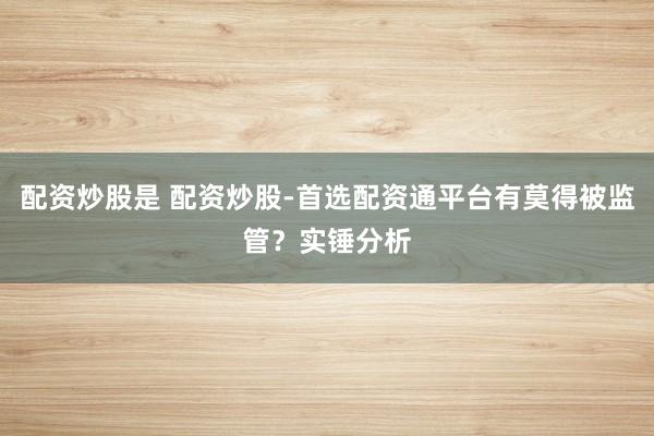 配资炒股是 配资炒股-首选配资通平台有莫得被监管？实锤分析