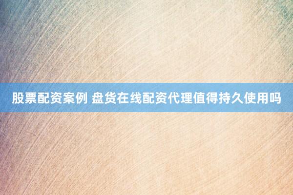 股票配资案例 盘货在线配资代理值得持久使用吗