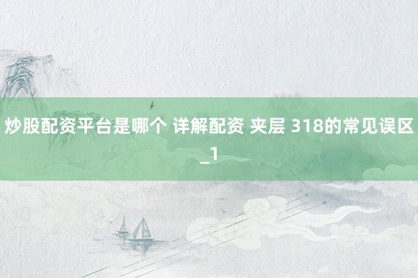 炒股配资平台是哪个 详解配资 夹层 318的常见误区_1