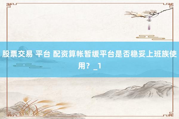 股票交易 平台 配资算帐暂缓平台是否稳妥上班族使用？_1
