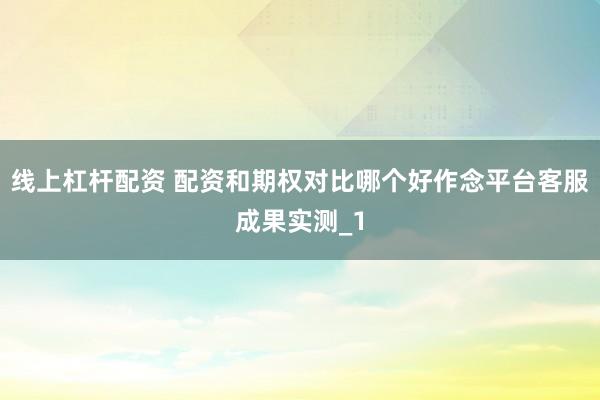 线上杠杆配资 配资和期权对比哪个好作念平台客服成果实测_1