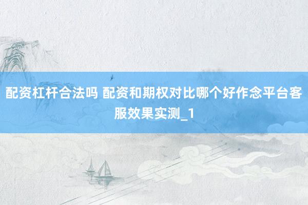配资杠杆合法吗 配资和期权对比哪个好作念平台客服效果实测_1