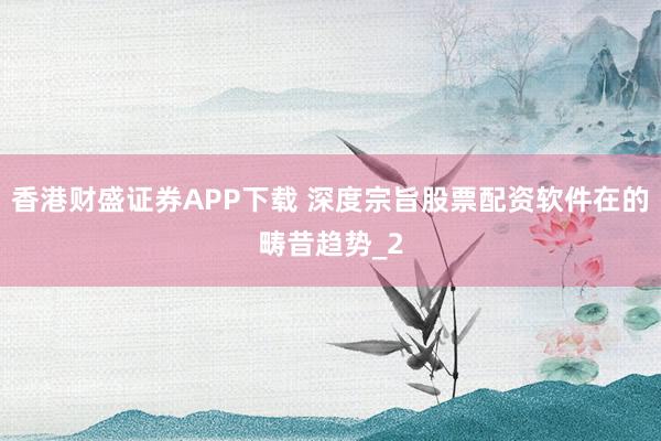香港财盛证券APP下载 深度宗旨股票配资软件在的畴昔趋势_2