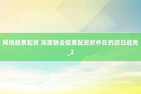 网络股票配资 深度融会股票配资软件在的改日趋势_2