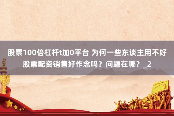 股票100倍杠杆t加0平台 为何一些东谈主用不好股票配资销售好作念吗？问题在哪？_2