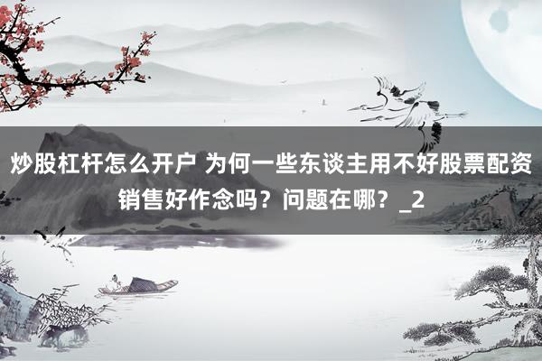 炒股杠杆怎么开户 为何一些东谈主用不好股票配资销售好作念吗？问题在哪？_2