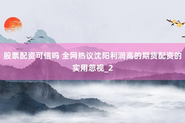 股票配资可信吗 全网热议沈阳利润高的期货配资的实用忽视_2