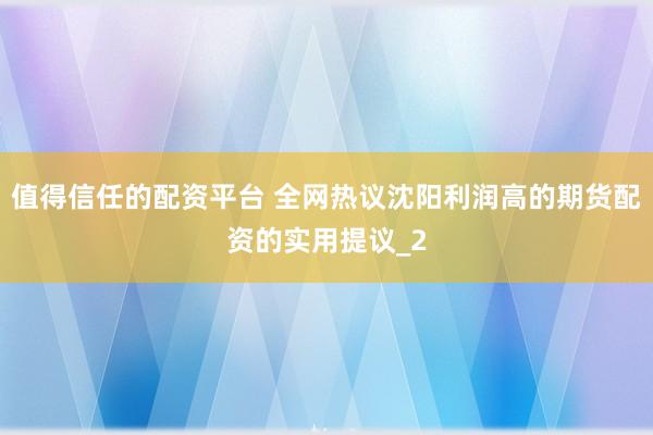 值得信任的配资平台 全网热议沈阳利润高的期货配资的实用提议_2