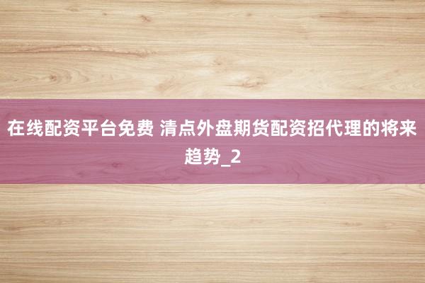在线配资平台免费 清点外盘期货配资招代理的将来趋势_2