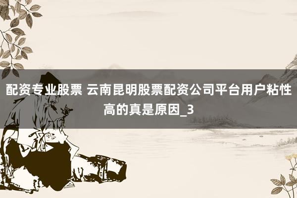 配资专业股票 云南昆明股票配资公司平台用户粘性高的真是原因_3