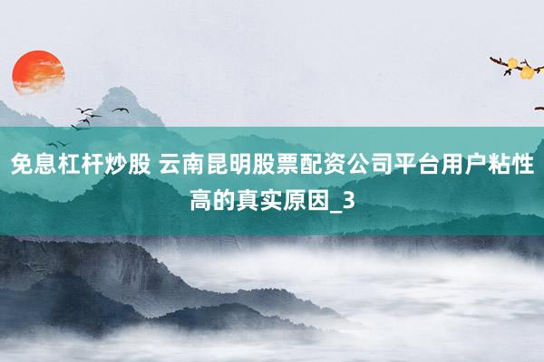 免息杠杆炒股 云南昆明股票配资公司平台用户粘性高的真实原因_3