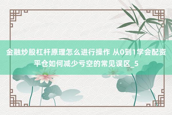金融炒股杠杆原理怎么进行操作 从0到1学会配资平仓如何减少亏空的常见误区_5