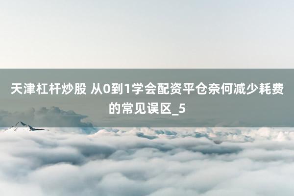 天津杠杆炒股 从0到1学会配资平仓奈何减少耗费的常见误区_5