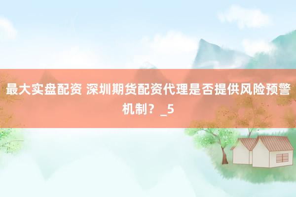 最大实盘配资 深圳期货配资代理是否提供风险预警机制？_5