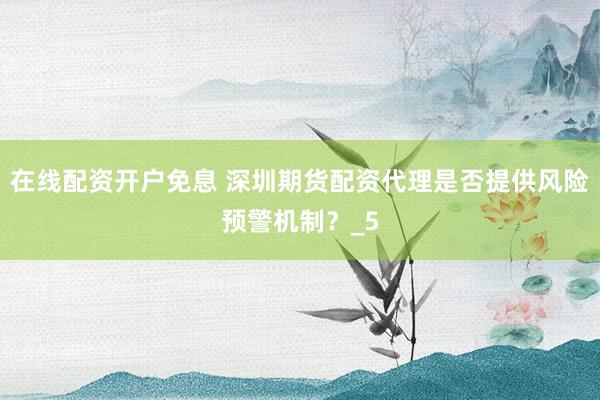 在线配资开户免息 深圳期货配资代理是否提供风险预警机制？_5