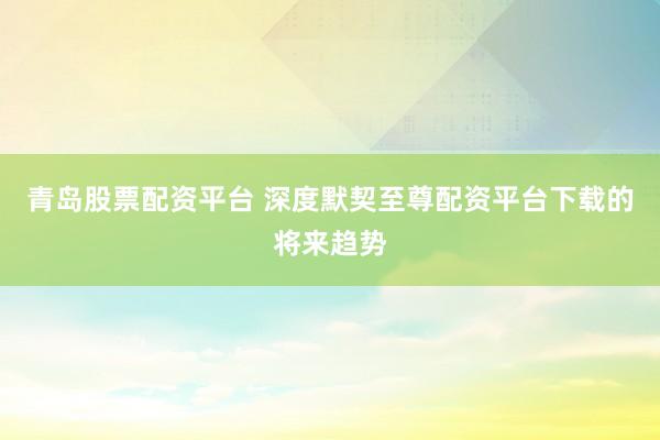 青岛股票配资平台 深度默契至尊配资平台下载的将来趋势