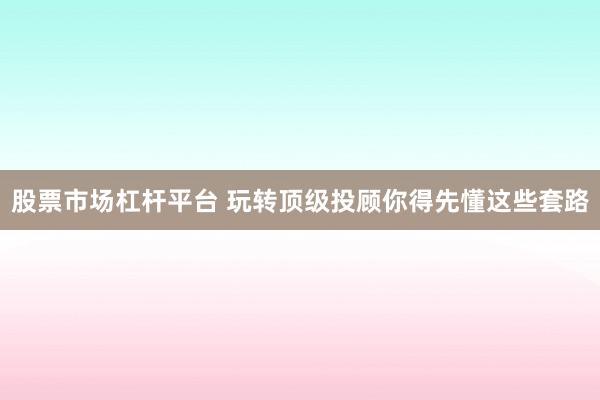 股票市场杠杆平台 玩转顶级投顾你得先懂这些套路