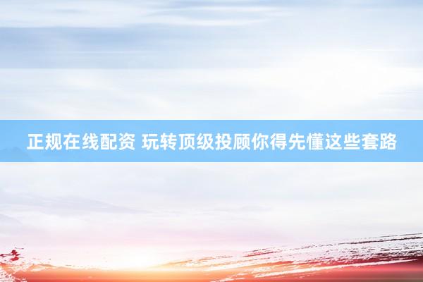 正规在线配资 玩转顶级投顾你得先懂这些套路