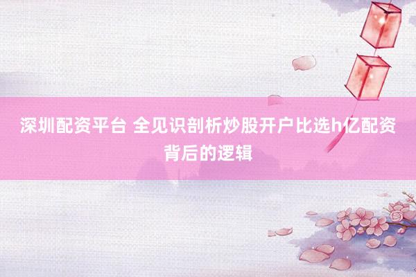 深圳配资平台 全见识剖析炒股开户比选h亿配资背后的逻辑